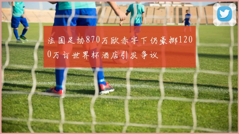 法国足协870万欧赤字下仍豪掷1200万订世界杯酒店引发争议