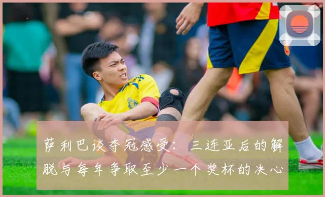 萨利巴谈夺冠感受：三连亚后的解脱与每年争取至少一个奖杯的决心