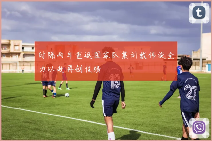 时隔两年重返国家队集训戴伟浚全力以赴再创佳绩