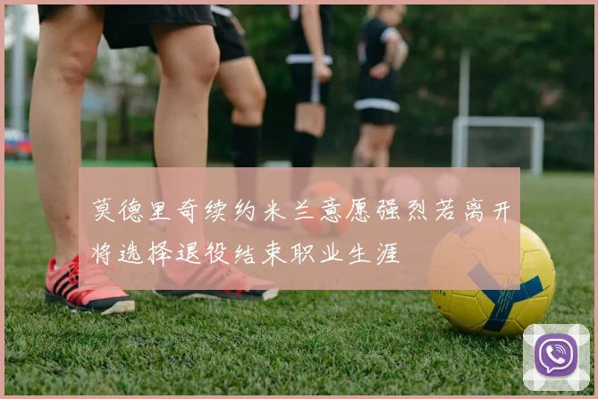 莫德里奇续约米兰意愿强烈若离开将选择退役结束职业生涯