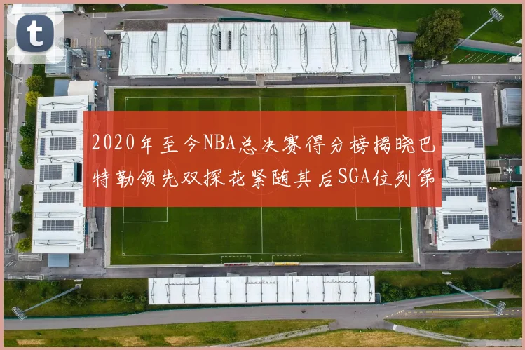 2020年至今NBA总决赛得分榜揭晓巴特勒领先双探花紧随其后SGA位列第四