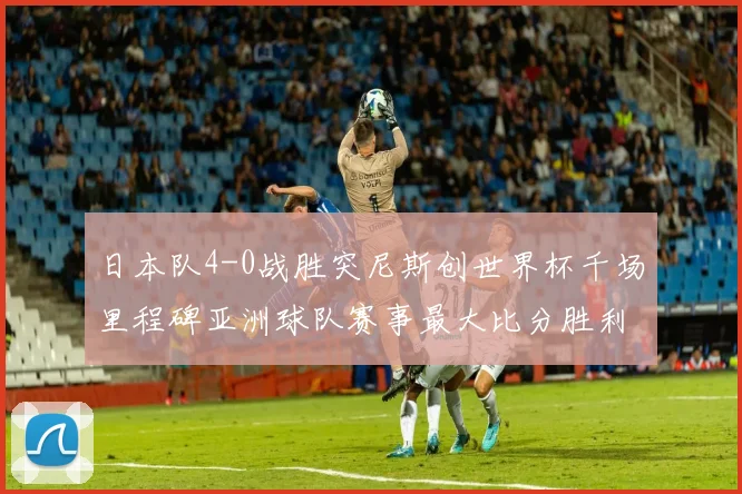 日本队4-0战胜突尼斯创世界杯千场里程碑亚洲球队赛事最大比分胜利