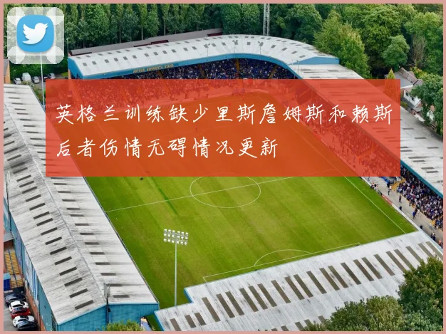 英格兰训练缺少里斯詹姆斯和赖斯后者伤情无碍情况更新