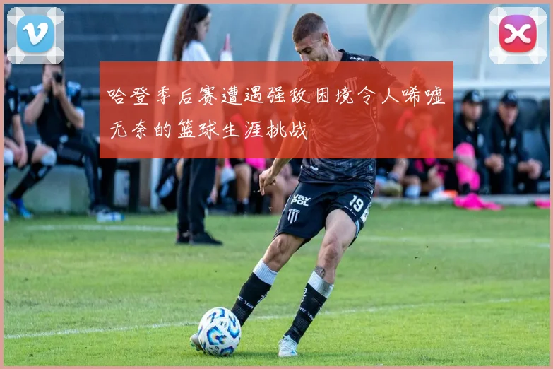 哈登季后赛遭遇强敌困境令人唏嘘无奈的篮球生涯挑战