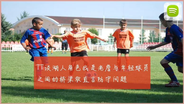 TT谈湖人角色我是老詹与年轻球员之间的桥梁敢直言防守问题